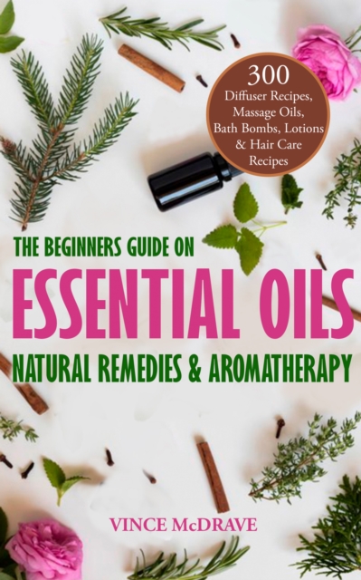 The Beginners Guide on Essential Oils, Natural Remedies and Aromatherapy : 300 Diffuser Recipes, Massage Oils, Bath Bombs, Lotions and Hair Care Recipes, EPUB eBook