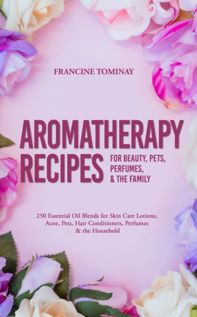 Aromatherapy Recipes for Beauty, Pets, Perfumes and the Family : 250 Essential Oil Blends for Skin Care Lotions, Acne, Pets, Hair Conditioners, Perfumes and the Household, EPUB eBook