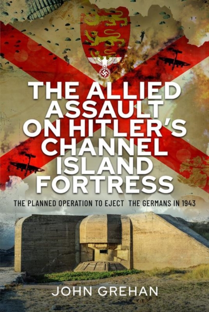 The Allied Assault on Hitler's Channel Island Fortress : The Planned Operation to Eject the Germans in 1943, Hardback Book