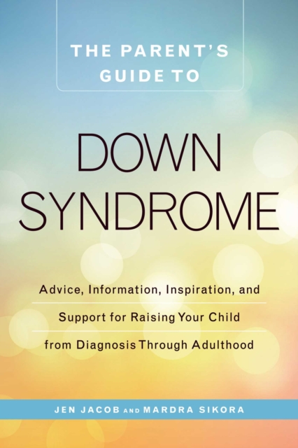 The Parent's Guide to Down Syndrome : Advice, Information, Inspiration, and Support for Raising Your Child from Diagnosis through Adulthood, EPUB eBook