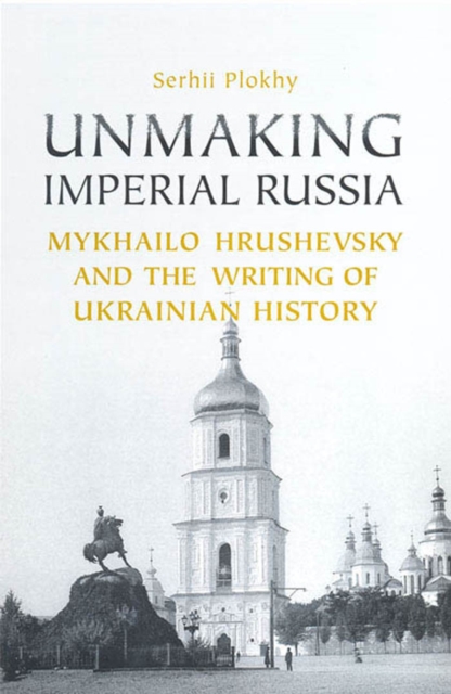 Unmaking Imperial Russia : Mykhailo Hrushevsky and the Writing of Ukrainian History, PDF eBook
