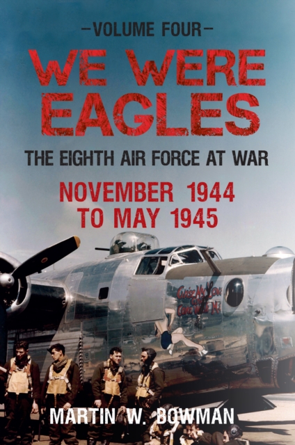 We Were Eagles Volume Four : The Eighth Air Force at War November 1944 to May 1945, EPUB eBook