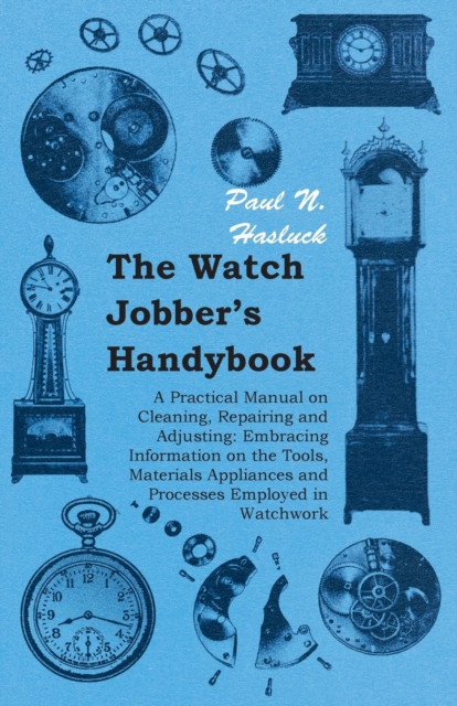 The Watch Jobber's Handybook - A Practical Manual on Cleaning, Repairing and Adjusting: Embracing Information on the Tools, Materials Appliances and Processes Employed in Watchwork, EPUB eBook