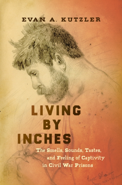 Living by Inches : The Smells, Sounds, Tastes, and Feeling of Captivity in Civil War Prisons, EPUB eBook