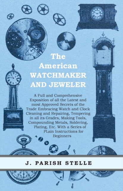 The American Watchmaker and Jeweler - A Full and Comprehensive Exposition of all the Latest and most Approved Secrets of the Trade Embracing Watch and Clock Cleaning and Repairing : Tempering in all i, EPUB eBook