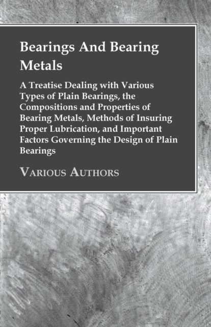 Bearings And Bearing Metals : A Treatise Dealing with Various Types of Plain Bearings, the Compositions and Properties of Bearing Metals, Methods of Insuring Proper Lubrication, and Important Factors, EPUB eBook