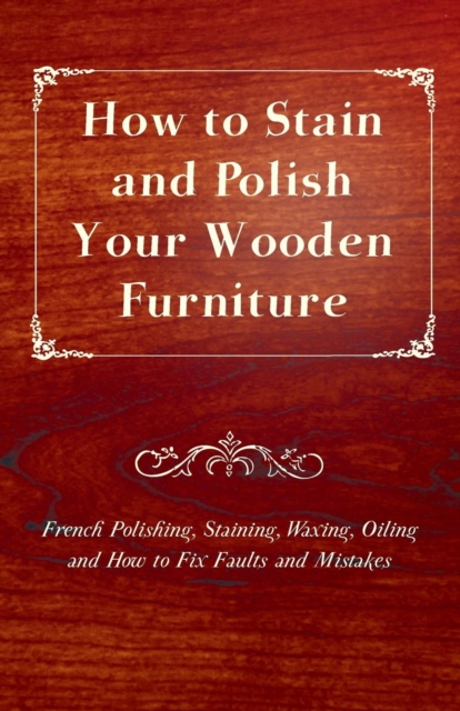 How to Stain and Polish Your Wooden Furniture - French Polishing, Staining, Waxing, Oiling and How to Fix Faults and Mistakes, EPUB eBook