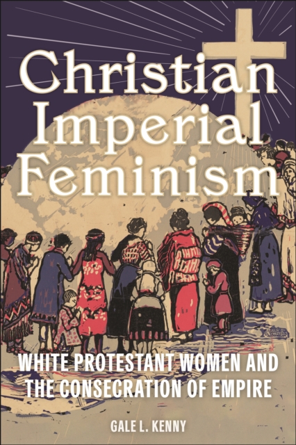 Christian Imperial Feminism : White Protestant Women and the Consecration of Empire, Paperback / softback Book
