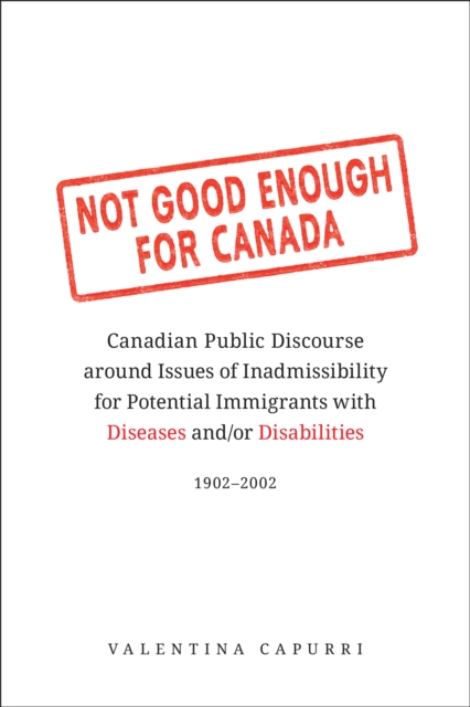 Not Good Enough for Canada : Canadian Public Discourse around Issues of Inadmissibility for Potential Immigrants with Diseases and/or Disabilities, 1902-2002, PDF eBook
