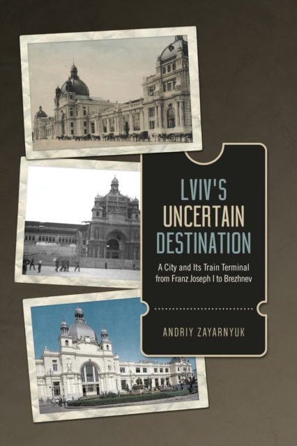 Lviv's Uncertain Destination : A City and Its Train Terminal from Franz Joseph I to Brezhnev, PDF eBook