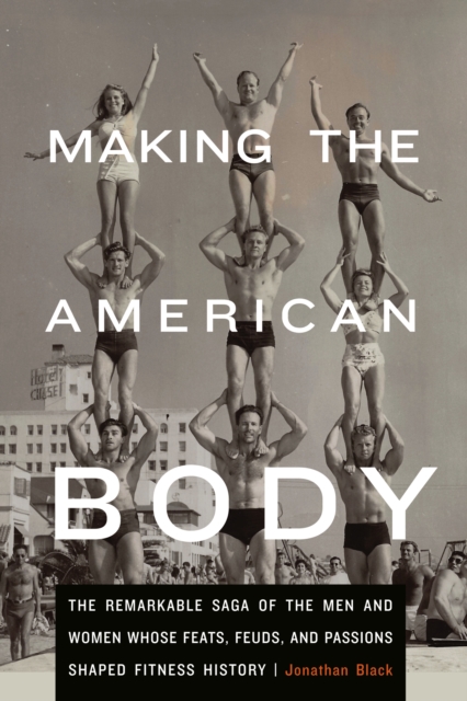 Making the American Body : The Remarkable Saga of the Men and Women Whose Feats, Feuds, and Passions Shaped Fitness History, EPUB eBook