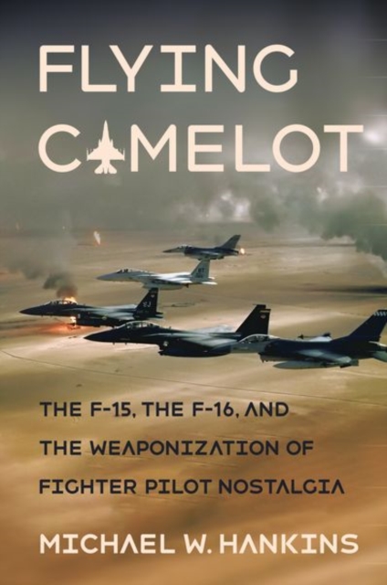 Flying Camelot : The F-15, the F-16, and the Weaponization of Fighter Pilot Nostalgia, Hardback Book