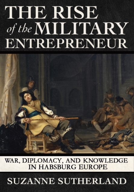 The Rise of the Military Entrepreneur : War, Diplomacy, and Knowledge in Habsburg Europe, PDF eBook