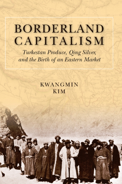 Borderland Capitalism : Turkestan Produce, Qing Silver, and the Birth of an Eastern Market, EPUB eBook