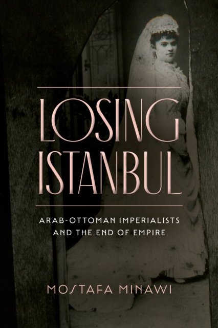 Losing Istanbul : Arab-Ottoman Imperialists and the End of Empire, Paperback / softback Book