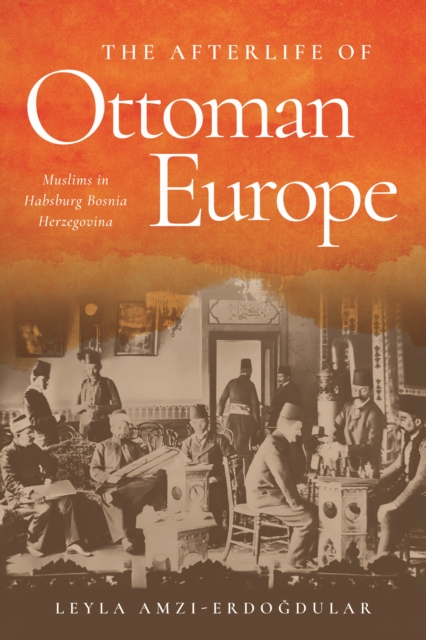 The Afterlife of Ottoman Europe : Muslims in Habsburg Bosnia Herzegovina, EPUB eBook