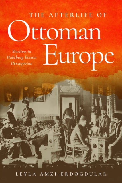 The Afterlife of Ottoman Europe : Muslims in Habsburg Bosnia Herzegovina, EPUB eBook