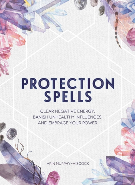 Protection Spells : Clear Negative Energy, Banish Unhealthy Influences, and Embrace Your Power, Hardback Book