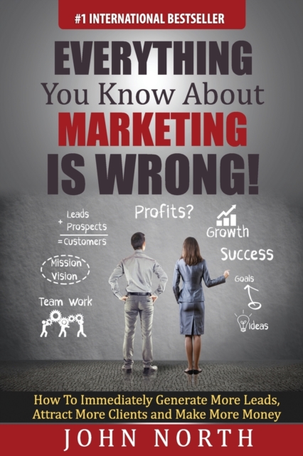 Everything You Know About Marketing Is Wrong! : How to Immediately Generate More Leads, Attract More Clients and Make More Money, EPUB eBook