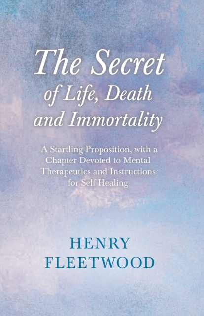 The Secret of Life, Death and Immortality - A Startling Proposition, with a Chapter Devoted to Mental Therapeutics and Instructions for Self Healing : With an Essay From Selected Prose of Oscar Wilde, EPUB eBook