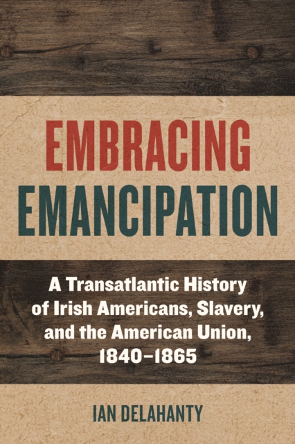Embracing Emancipation : A Transatlantic History of Irish Americans, Slavery, and the American Union, 1840-1865, Hardback Book
