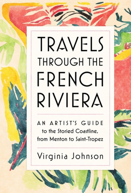 Travels Through the French Riviera : An Artist’s Guide to the Storied Coastline, from Menton to Saint-Tropez, Hardback Book