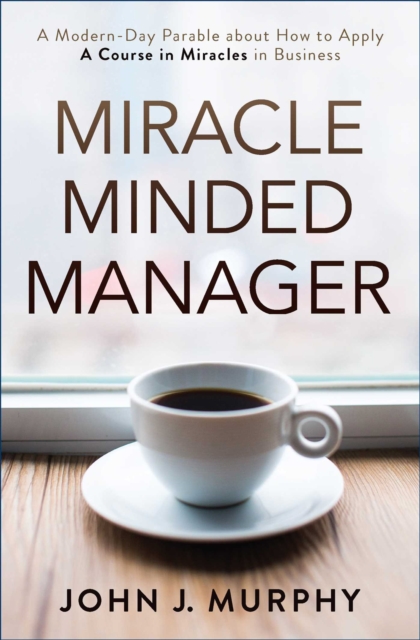 Miracle Minded Manager : A Modern-Day Parable about How to Apply A Course in Miracles in Business, EPUB eBook