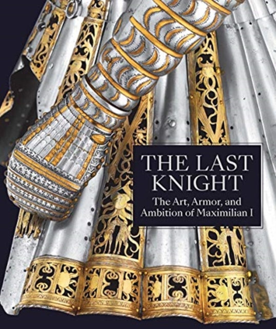 The Last Knight : The Art, Armor, and Ambition of Maximilian I, Hardback Book