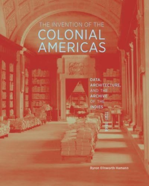 The Invention of the Colonial Americas : Data, Architecture, and the Archive of the Indies, 1781-1844, Hardback Book