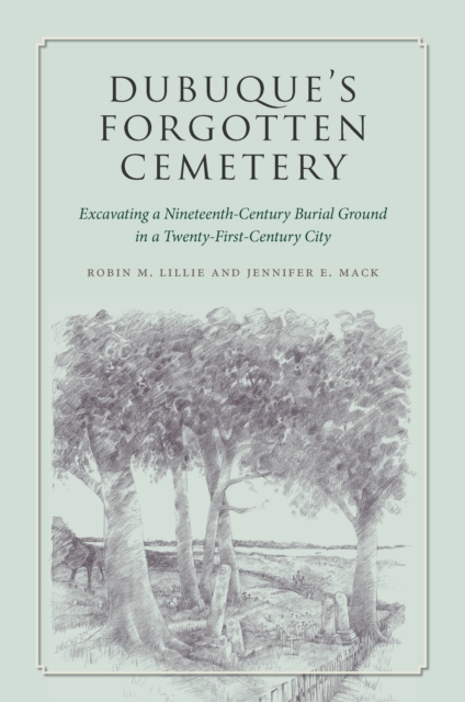 Dubuque's Forgotten Cemetery : Excavating a Nineteenth-Century Burial Ground in a Twenty-first Century City, EPUB eBook