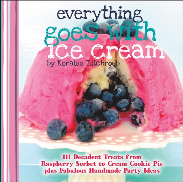 Everything Goes with Ice Cream : 111 Decadent Treats from Raspberry Sorbet to Cream Cookie Pie Plus Fabulous Handmade Party Ideas, EPUB eBook