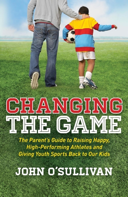 Changing the Game : The Parent's Guide to Raising Happy, High-Performing Athletes and Giving Youth Sports Back to Our Kids, EPUB eBook