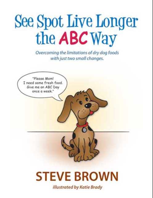 SEE SPOT LIVE LONGER THE ABC WAY : OVERCOMING THE LIMITATIONS OF DRY DOG FOODS WITH JUST TWO SMALL CHANGES, EPUB eBook