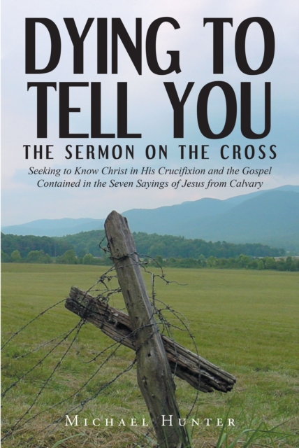 Dying to Tell You : The Sermon on the Cross: Seeking to Know Christ in His Crucifixion and the Gospel Contained in the Seven Sayings of Jesus from Calvary, EPUB eBook