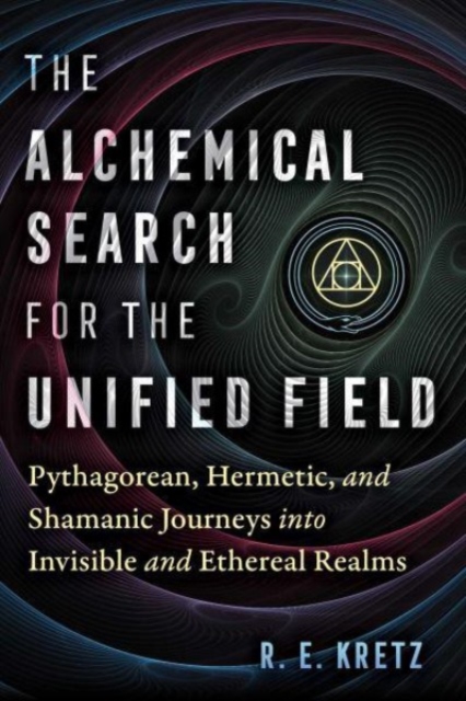 The Alchemical Search for the Unified Field : Pythagorean, Hermetic, and Shamanic Journeys into Invisible and Ethereal Realms, Paperback / softback Book