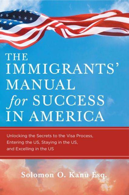 The Immigrants' Manual for Success in America : Unlocking the Secrets to the Visa Process, Entering the US, Staying in the US, and Excelling in the US, EPUB eBook