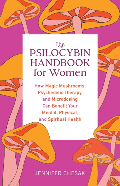 The Psilocybin Handbook For Women : How Magic Mushrooms, Psychedelic Therapy, and Microdosing Can Benefit Your Mental, Physical, and Spiritual Health, Paperback / softback Book