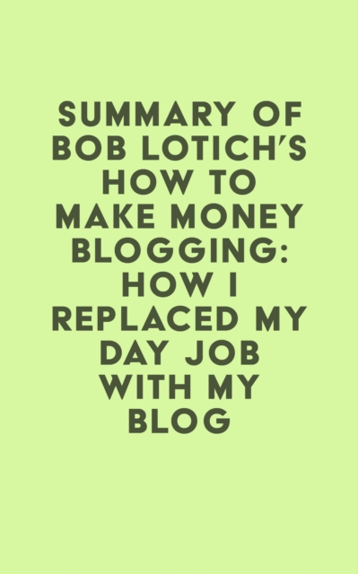 Summary of Bob Lotich's How to Make Money Blogging: How I Replaced My Day Job With My Blog, EPUB eBook