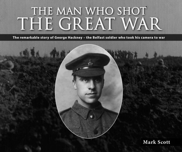 The Man Who Shot the Great War : The Remarkable Story of George Hackney - The Belfast Soldier Who Took His Camera to War, EPUB eBook