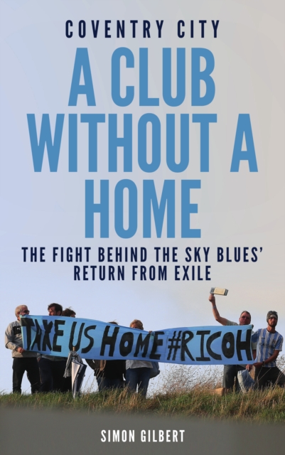 Coventry City FC: A Club Without a Home : Sent from Coventry: The Fight Behind the Sky Blues' Return From Exile, EPUB eBook