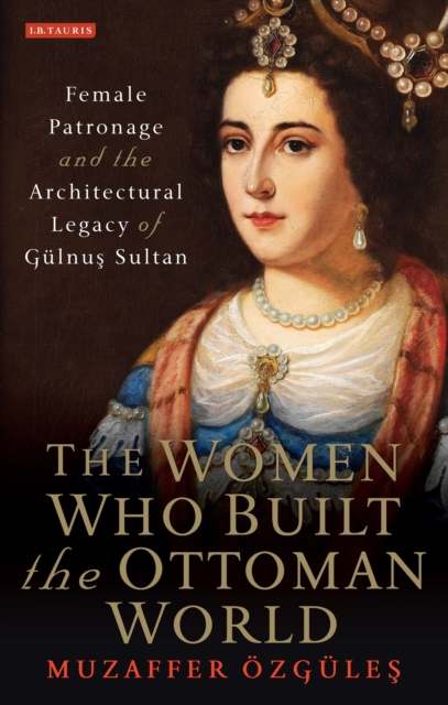 The Women Who Built the Ottoman World : Female Patronage and the Architectural Legacy of Gulnus Sultan, EPUB eBook