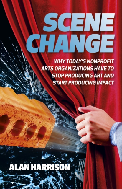 Scene Change : Why Today's Nonprofit Arts Organizations Have to Stop Producing Art and Start Producing Impact, EPUB eBook