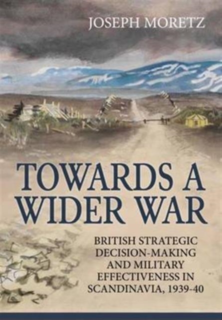 Towards a Wider War : British Strategic Decision-Making and Military Effectiveness in Scandinavia, 1939-40, Hardback Book