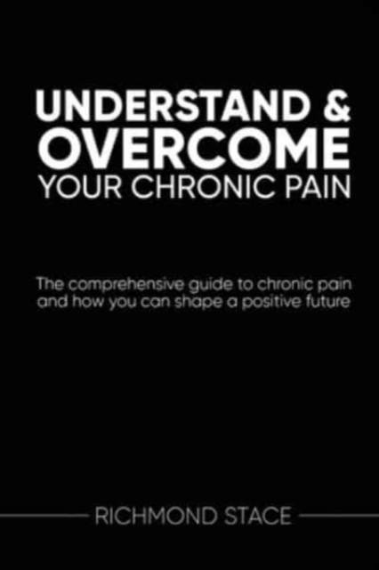 Understand and Overcome Your Chronic Pain : The Comprehensive Guide to Chronic Pain and How You Can Shape a Positive Future, Paperback / softback Book