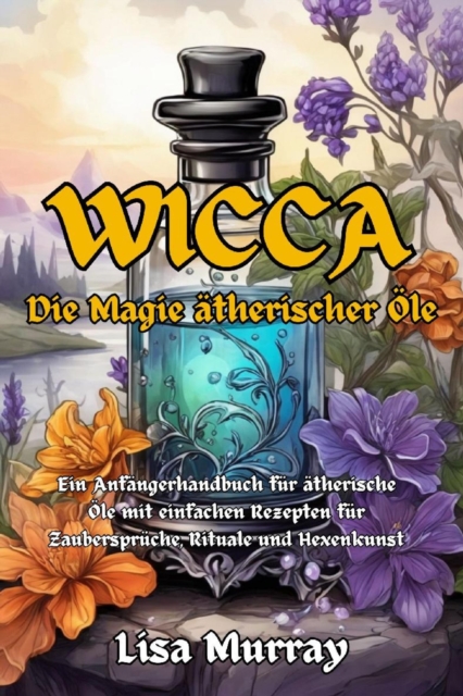 Wicca Die Magie Atherischer Ole : Ein Anfangerhandbuch fur atherische Ole mit einfachen Rezepten fur Zauberspruche, Rituale und Hexenkunst, EPUB eBook