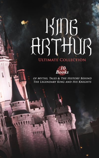 KING ARTHUR - Ultimate Collection: 10 Books of Myths, Tales & The History Behind The Legendary King, EPUB eBook
