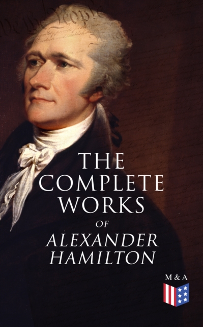 The Complete Works of Alexander Hamilton : Biography, The Federalist Papers, The Continentalist, A Full Vindication, Publius, Letters Of H.G, Military Papers, Private Correspondence, The Pacificus, EPUB eBook