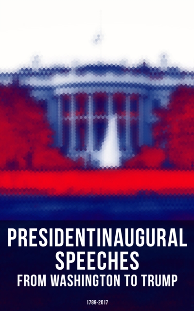 President's Inaugural Speeches: From Washington to Trump (1789-2017) : The Rise and Development of America Through the Ambitions and Platforms of Elected Presidents, EPUB eBook