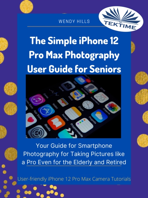 The Simple IPhone 12 Pro Max Photography User Guide For Seniors : Your Guide For Smartphone Photography For Taking Pictures Like A Pro Even For The Elderly And Retire, EPUB eBook
