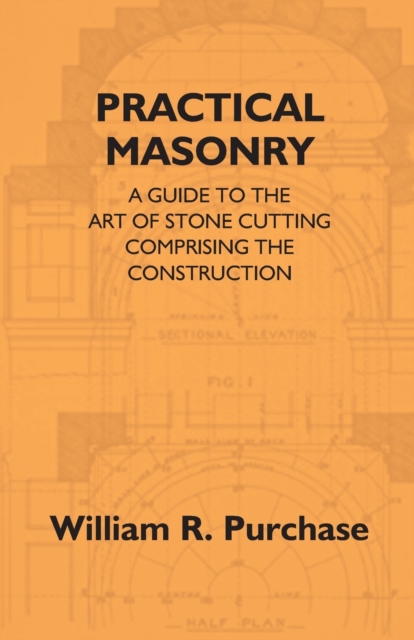Practical Masonry : A Guide To The Art Of Stone Cutting Comprising The Construction And Working Of Stairs, Circular Work, Arches, Niches, Domes, Pendentives, Vaults, Tracery Windows, Etc. To Which Are, EPUB eBook